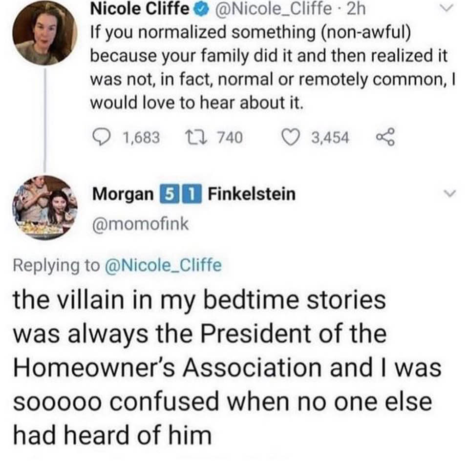 This meme is a screenshot of a Twitter conversation between two users. The first user, Nicole Cliffe, responds to a question about the most terrifying thing about a family member. She explains that it's the fact that they are just like everyone else, normal and not terrifying. The second user, @Morgan, responds with a humorous and unexpected twist, saying "the villain in my bedtime stories was always the president of the homeowner's association."